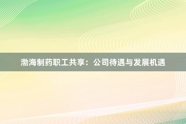 渤海制药职工共享：公司待遇与发展机遇