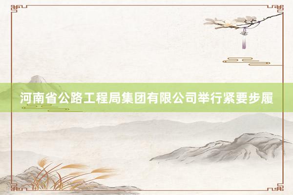 河南省公路工程局集团有限公司举行紧要步履