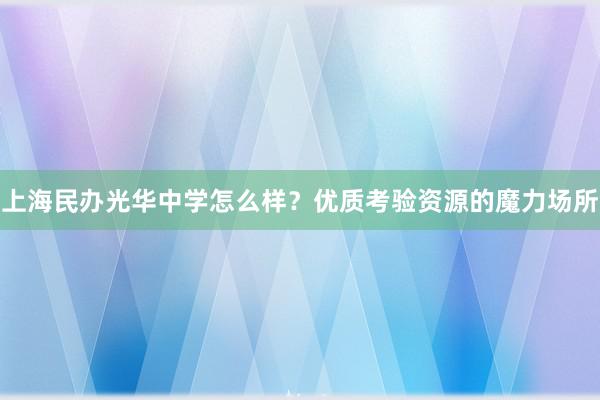 上海民办光华中学怎么样？优质考验资源的魔力场所
