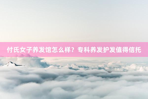 付氏女子养发馆怎么样？专科养发护发值得信托