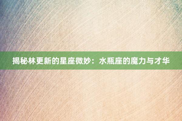 揭秘林更新的星座微妙：水瓶座的魔力与才华
